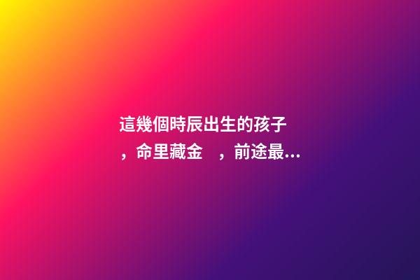這幾個時辰出生的孩子，命里藏金，前途最光明！